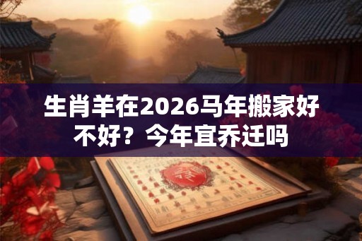 生肖羊在2026马年搬家好不好？今年宜乔迁吗