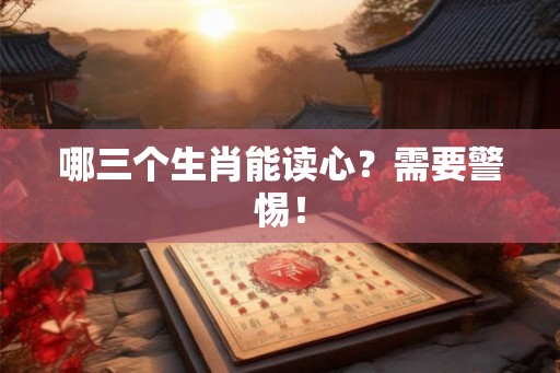 哪三个生肖能读心?需要警惕! 哪三个生肖能读心?需要警惕!