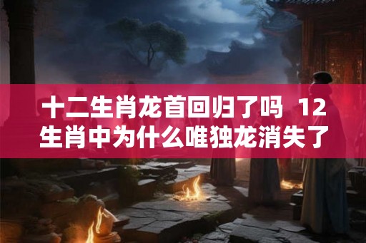 十二生肖龙首回归了吗  12生肖中为什么唯独龙消失了