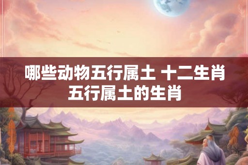 哪些动物五行属土 十二生肖五行属土的生肖 哪些动物五行属土 十二生肖五行属土的生肖