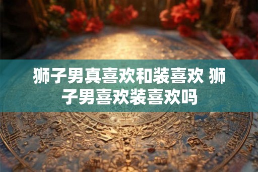 狮子男真喜欢和装喜欢 狮子男喜欢装喜欢吗
