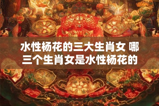 水性杨花的三大生肖女 哪三个生肖女是水性杨花的