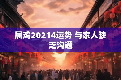 属鸡20214运势 与家人缺乏沟通 属鸡20214运势 与家人缺乏沟通