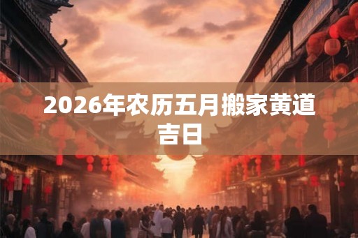 2026年农历五月搬家黄道吉日 2026年农历五月搬家黄道吉日