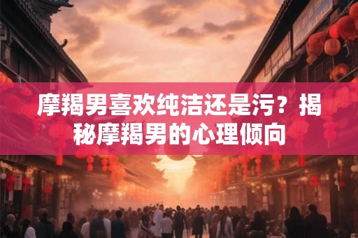 摩羯男喜欢纯洁还是污？揭秘摩羯男的心理倾向