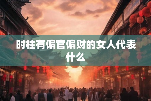 时柱有偏官偏财的女人代表什么 时柱有偏官偏财的女人代表什么