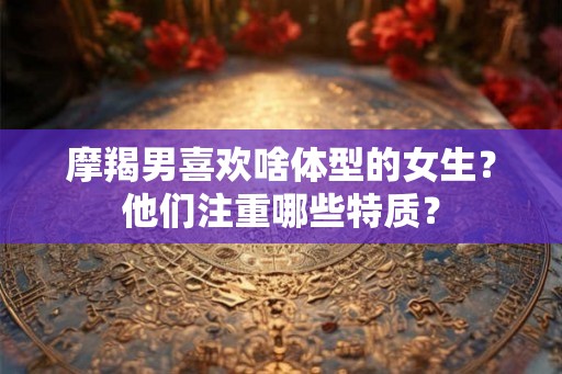 摩羯男喜欢啥体型的女生？他们注重哪些特质？