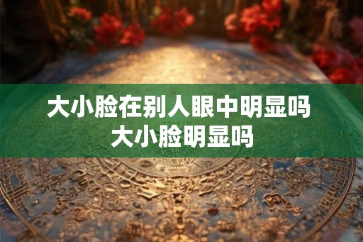 大小脸在别人眼中明显吗 大小脸明显吗