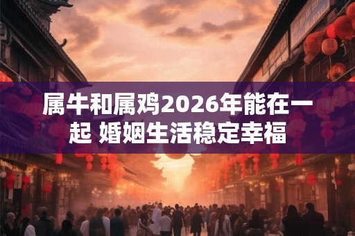 属牛和属鸡2026年能在一起 婚姻生活稳定幸福