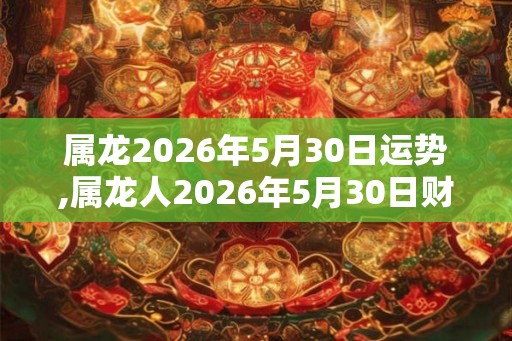属龙2026年5月30日运势,属龙人2026年5月30日财运,生肖龙2026年5月30日运势