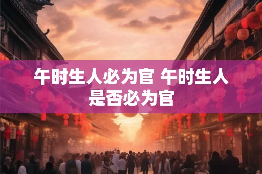 午时生人必为官 午时生人是否必为官 午时生人必为官 午时生人是否必为官