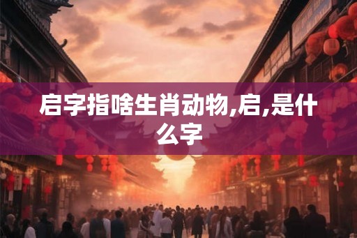 启字指啥生肖动物,启,是什么字
