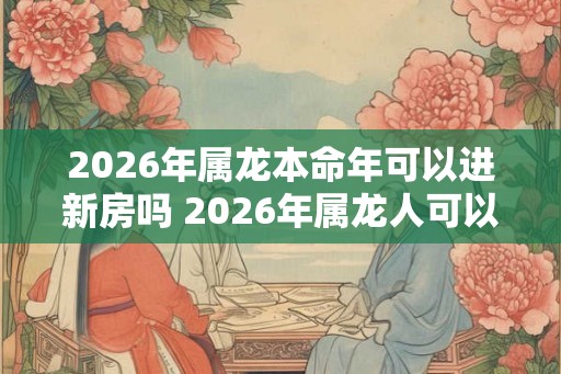 2026年属龙本命年可以进新房吗 2026年属龙人可以搬新家吗