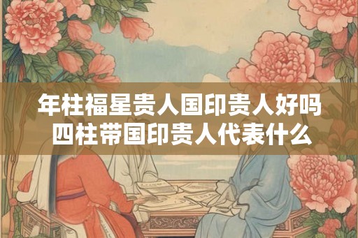 年柱福星贵人国印贵人好吗 四柱带国印贵人代表什么