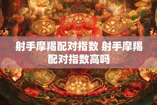 射手摩羯配对指数 射手摩羯配对指数高吗 射手摩羯配对指数 射手摩羯配对指数高吗