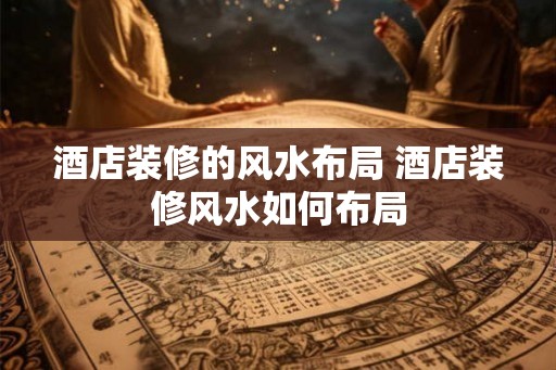 酒店装修的风水布局 酒店装修风水如何布局
