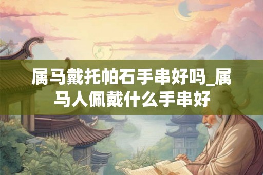 属马戴托帕石手串好吗_属马人佩戴什么手串好