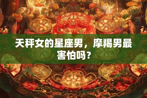 天秤女的星座男，摩羯男最害怕吗？