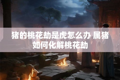 猪的桃花劫是虎怎么办 属猪如何化解桃花劫