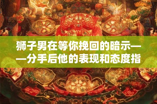 狮子男在等你挽回的暗示——分手后他的表现和态度指南