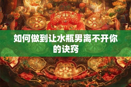 如何做到让水瓶男离不开你的诀窍