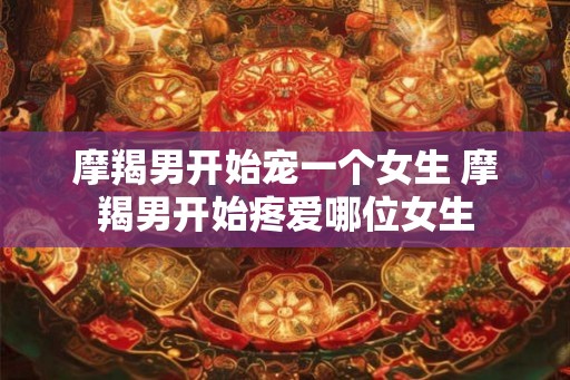 摩羯男开始宠一个女生 摩羯男开始疼爱哪位女生 摩羯男开始宠一个女生 摩羯男开始疼爱哪位女生
