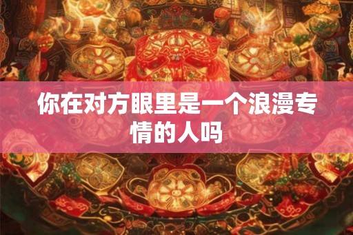 你在对方眼里是一个浪漫专情的人吗 你在对方眼里是一个浪漫专情的人吗