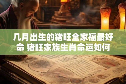 几月出生的猪旺全家福最好命 猪旺家族生肖命运如何 几月出生的猪旺全家福最好命 猪旺家族生肖命运如何