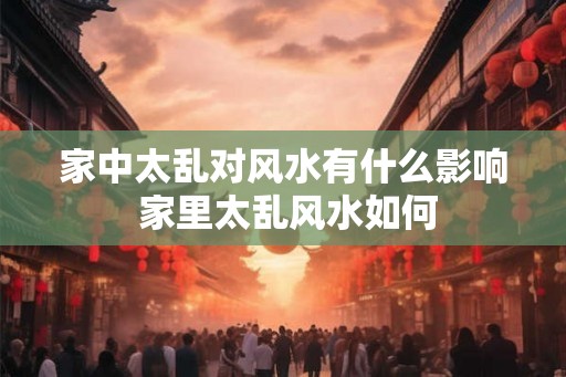 家中太乱对风水有什么影响 家里太乱风水如何