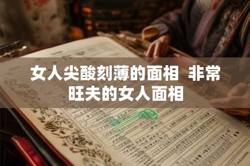女人尖酸刻薄的面相  非常旺夫的女人面相