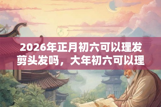 2026年正月初六可以理发剪头发吗，大年初六可以理发吗？