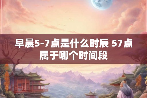 早晨5-7点是什么时辰 57点属于哪个时间段