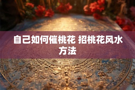 自己如何催桃花 招桃花风水方法 自己如何催桃花 招桃花风水方法