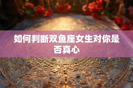 如何判断双鱼座女生对你是否真心 如何判断双鱼座女生对你是否真心