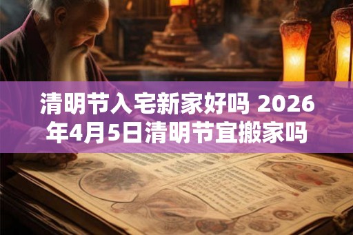 清明节入宅新家好吗 2026年4月5日清明节宜搬家吗