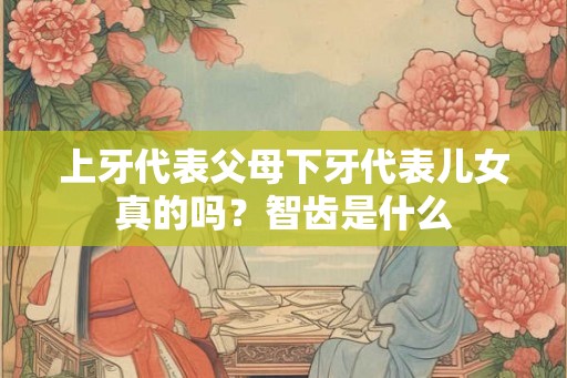 上牙代表父母下牙代表儿女真的吗？智齿是什么