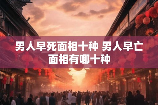 男人早死面相十种 男人早亡面相有哪十种