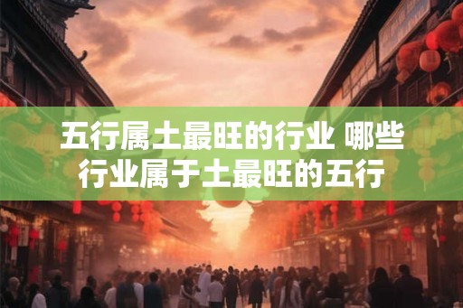 五行属土最旺的行业 哪些行业属于土最旺的五行 五行属土最旺的行业 哪些行业属于土最旺的五行
