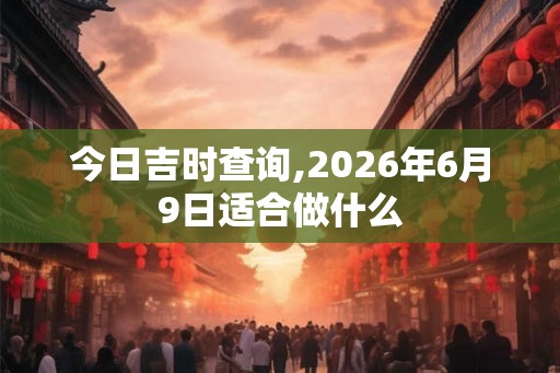 今日吉时查询,2026年6月9日适合做什么