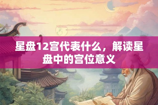 星盘12宫代表什么，解读星盘中的宫位意义