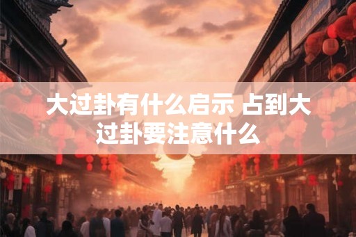 大过卦有什么启示 占到大过卦要注意什么