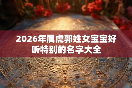 2026年属虎郭姓女宝宝好听特别的名字大全 2026年属虎郭姓女宝宝好听特别的名字大全