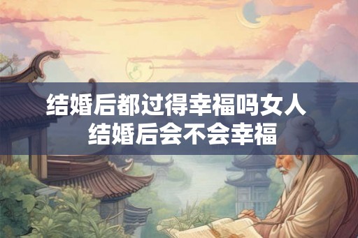 结婚后都过得幸福吗女人 结婚后会不会幸福 结婚后都过得幸福吗女人 结婚后会不会幸福