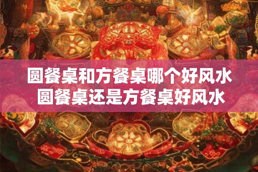 圆餐桌和方餐桌哪个好风水 圆餐桌还是方餐桌好风水 圆餐桌和方餐桌哪个好风水 圆餐桌还是方餐桌好风水