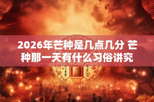2026年芒种是几点几分 芒种那一天有什么习俗讲究 2026年芒种是几点几分 芒种那一天有什么习俗讲究