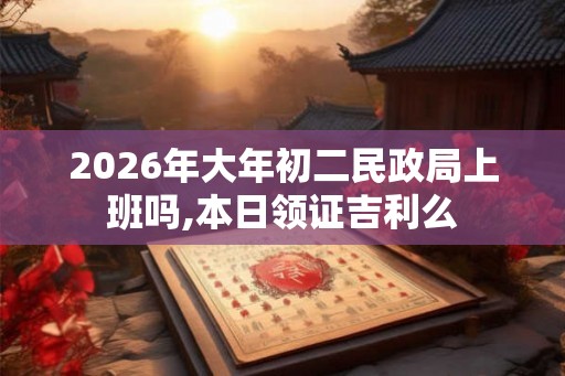 2026年大年初二民政局上班吗,本日领证吉利么