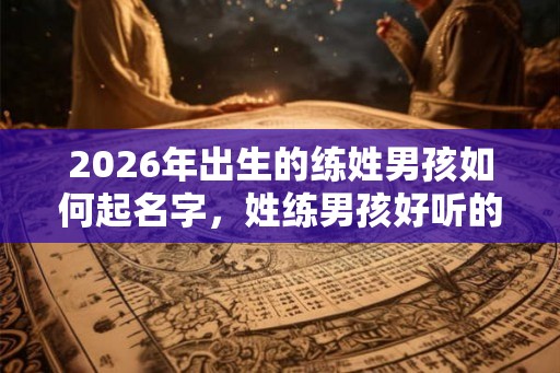 2026年出生的练姓男孩如何起名字，姓练男孩好听的名字