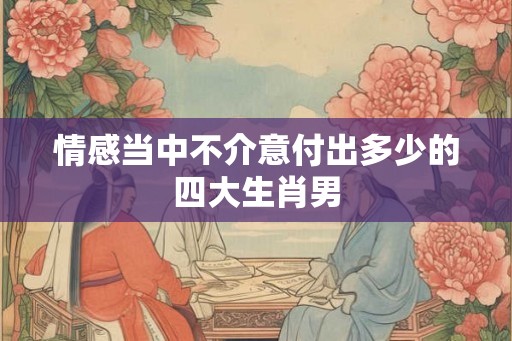 情感当中不介意付出多少的四大生肖男