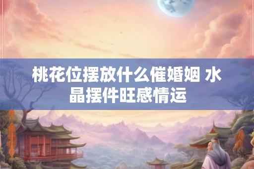 桃花位摆放什么催婚姻 水晶摆件旺感情运 桃花位摆放什么催婚姻 水晶摆件旺感情运