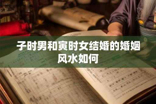 子时男和寅时女结婚的婚姻风水如何